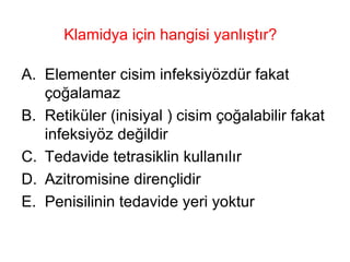 Klamidya için hangisi yanlıştır?  Elementer cisim infeksiyözdür fakat çoğalamaz Retiküler (inisiyal ) cisim çoğalabilir fakat infeksiyöz değildir Tedavide tetrasiklin kullanılır Azitromisine dirençlidir Penisilinin tedavide yeri yoktur 