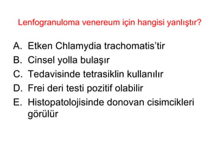 Lenfogranuloma venereum için hangisi yanlıştır? Etken Chlamydia trachomatis’tir Cinsel yolla bulaşır Tedavisinde tetrasiklin kullanılır Frei deri testi pozitif olabilir Histopatolojisinde donovan cisimcikleri görülür 