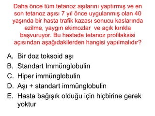 Daha önce tüm tetanoz aşılarını yaptırmış ve en son tetanoz aşısı 7 yıl önce uygulanmış olan 40 yaşında bir hasta trafik kazası sonucu kaslarında ezilme, yaygın ekimozlar  ve açık kırıkla başvuruyor. Bu hastada tetanoz profilaksisi açısından aşağıdakilerden hangisi yapılmalıdır? Bir doz toksoid aşı Standart Immünglobulin Hiper immünglobulin Aşı + standart immünglobulin Hasta bağışık olduğu için hiçbirine gerek yoktur 