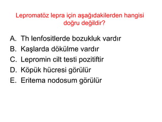 Lepromatöz lepra için aşağıdakilerden hangisi doğru değildir?  Th lenfositlerde bozukluk vardır Kaşlarda dökülme vardır Lepromin cilt testi pozitiftir Köpük hücresi görülür Eritema nodosum görülür 