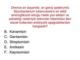 Dirence en dayanıklı, en geniş spektrumlu Mycobacterium tuberculosis’e en etkili aminoglikozid olduğu halde yan etkileri ve pahalılığı nedeniyle sekonder tüberküloz ilacı olarak kullanılan antibiyotik aşağıdakilerden hangisidir? Kanamisin Gentamisin Streptomisin Amikasin Kapreomisin 