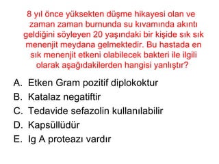 8 yıl önce yüksekten düşme hikayesi olan ve zaman zaman burnunda su kıvamında akıntı geldiğini söyleyen 20 yaşındaki bir kişide sık sık menenjit meydana gelmektedir. Bu hastada en sık menenjit etkeni olabilecek bakteri ile ilgili olarak aşağıdakilerden hangisi yanlıştır?  Etken Gram pozitif diplokoktur Katalaz negatiftir Tedavide sefazolin kullanılabilir Kapsüllüdür Ig A proteazı vardır 