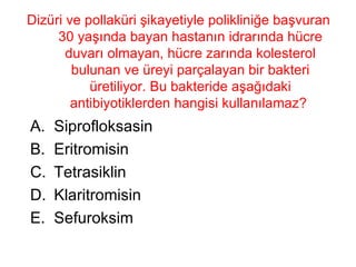 Dizüri ve pollaküri şikayetiyle polikliniğe başvuran 30 yaşında bayan hastanın idrarında hücre duvarı olmayan, hücre zarında kolesterol bulunan ve üreyi parçalayan bir bakteri üretiliyor. Bu bakteride aşağıdaki antibiyotiklerden hangisi kullanılamaz?  Siprofloksasin Eritromisin Tetrasiklin Klaritromisin Sefuroksim 