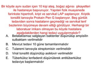 Bir köyde aynı sudan içen 10 kişi ateş, boğaz ağırısı  şikayetleri ile hastaneye başvuruyor. Yapılan fizik muayenede farinkste hipertrofi, kript ve servikal LAP saptanıyor. Kriptik tonsillit tanısıyla Prokain Pen G başlanıyor. Beş günlük tedaviden sonra hastaların geçmediği ve servikal lenf bezlerinin büyümeye devam ettiği görülüyor. Herhangi bir laboratuar imkanı olmayan bu köyde hastalara aşağıdakilerden hangi tedavi uygulanmalıdır?  Betalaktamaz salglayan bakteriler düşünülüp ampisilin sulbaktam verilmelidir Mevcut tedavi 10 güne tamamlanmalıdır Tularemi tanısıyla streptomisin verilmelidir Viral tonsillit düşünülüp asiklovir verilmelidir Tüberküloz lenfadenit düşünülerek antitüberküloz tedaviye başlanmalıdır 