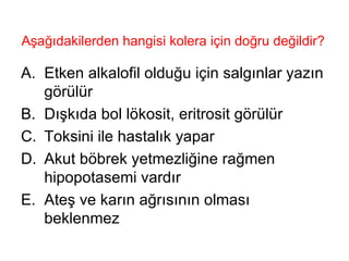 Aşağıdakilerden hangisi kolera için doğru değildir?  Etken alkalofil olduğu için salgınlar yazın görülür Dışkıda bol lökosit, eritrosit görülür Toksini ile hastalık yapar Akut böbrek yetmezliğine rağmen hipopotasemi vardır Ateş ve karın ağrısının olması beklenmez 