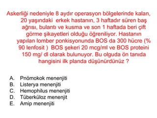 Askerliği nedeniyle 8 aydır operasyon bölgelerinde kalan, 20 yaşındaki  erkek hastanın, 3 haftadır süren baş ağrısı, bulantı ve kusma ve son 1 haftada beri çift görme şikayetleri olduğu öğreniliyor. Hastanın yapılan lomber ponkisyonunda BOS da 300 hücre (% 90 lenfosit )  BOS şekeri 20 mcg/ml ve BOS proteini 150 mg/ dl olarak bulunuyor. Bu olguda ön tanıda hangisini ilk planda düşünürdünüz ? Pnömokok menenjiti Listerya menenjiti Hemophilus menenjiti Tüberküloz menenjit Amip menenjiti 