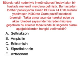 Böbrek nakli nedeniyle immünsüpresif tedavi alan bir hastada menenjit meydana gelmiştir. Bu hastadan lomber ponksiyonla alınan BOS’un +4 C’de kültürü yapılmıştır. Kültürde Gram pozitif kokobasil üremiştir. Takla atma tarzında hareket eden ve aktin roketleri sayesinde hücreden hücreye geçebilen bu etkenin tedavisinde ilk seçenek olarak aşağıdakilerden hangisi verilmelidir?  Seftriakson Ampisilin Eritromisin Siprofloksasin Aztreonam 
