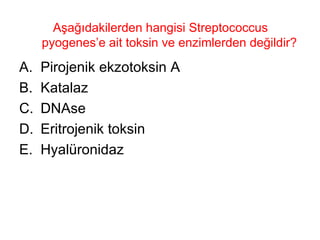 Aşağıdakilerden hangisi Streptococcus pyogenes’e ait toksin ve enzimlerden değildir?  Pirojenik ekzotoksin A Katalaz DNAse Eritrojenik toksin Hyalüronidaz 