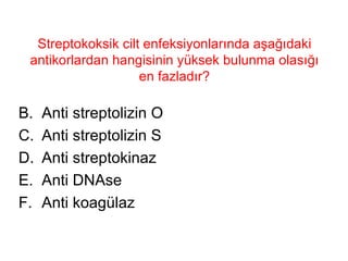 Streptokoksik cilt enfeksiyonlarında aşağıdaki antikorlardan hangisinin yüksek bulunma olasığı en fazladır? Anti streptolizin O Anti streptolizin S Anti streptokinaz Anti DNAse Anti koagülaz 