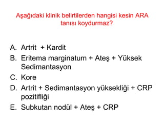 Aşağıdaki klinik belirtilerden hangisi kesin ARA tanısı koydurmaz?  Artrit  + Kardit Eritema marginatum + Ateş + Yüksek Sedimantasyon Kore Artrit + Sedimantasyon yüksekliği + CRP pozitifliği Subkutan nodül + Ateş + CRP 