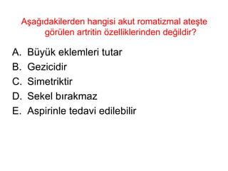 Aşağıdakilerden hangisi akut romatizmal ateşte görülen artritin özelliklerinden değildir?  Büyük eklemleri tutar Gezicidir Simetriktir Sekel bırakmaz Aspirinle tedavi edilebilir 