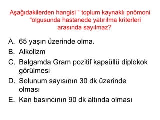 Aşağıdakilerden hangisi “ toplum kaynaklı pnömoni “olgusunda hastanede yatırılma kriterleri arasında sayılmaz?  65 yaşın üzerinde olma. Alkolizm Balgamda Gram pozitif kapsüllü diplokok görülmesi Solunum sayısının 30 dk üzerinde olması Kan basıncının 90 dk altında olması 