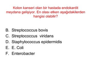 Kolon kanseri olan bir hastada endokardit meydana gelişiyor. En olası etken aşağıdakilerden hangisi olabilir? Streptococcus bovis Streptococcus  viridans Staphylococcus epidermidis E. Coli Enterobacter 
