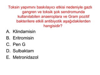 Toksin yapımını baskılayıcı etkisi nedeniyle gazlı gangren ve toksik şok sendromunda kullanılabilen anaeroplara ve Gram pozitif bakterilere etkili antibiyotik aşağıdakilerden hangisidir?  Klindamisin Eritromisin Pen G Sulbaktam Metronidazol 