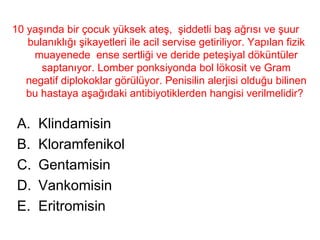 10 yaşında bir çocuk yüksek ateş,  şiddetli baş ağrısı ve şuur bulanıklığı şikayetleri ile acil servise getiriliyor. Yapılan fizik muayenede  ense sertliği ve deride peteşiyal döküntüler saptanıyor. Lomber ponksiyonda bol lökosit ve Gram negatif diplokoklar görülüyor. Penisilin alerjisi olduğu bilinen bu hastaya aşağıdaki antibiyotiklerden hangisi verilmelidir?  Klindamisin Kloramfenikol Gentamisin Vankomisin Eritromisin 