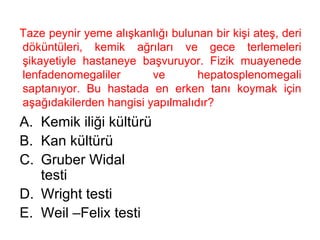 Taze peynir yeme alışkanlığı bulunan bir kişi ateş, deri döküntüleri, kemik ağrıları ve gece terlemeleri şikayetiyle hastaneye başvuruyor. Fizik muayenede lenfadenomegaliler ve hepatosplenomegali saptanıyor. Bu hastada en erken tanı koymak için aşağıdakilerden hangisi yapılmalıdır?  Kemik iliği kültürü Kan kültürü Gruber Widal testi Wright testi Weil –Felix testi 