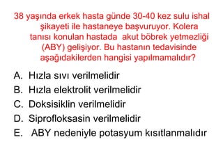 38 yaşında erkek hasta günde 30-40 kez sulu ishal şikayeti ile hastaneye başvuruyor. Kolera tanısı konulan hastada  akut böbrek yetmezliği (ABY) gelişiyor. Bu hastanın tedavisinde aşağıdakilerden hangisi yapılmamalıdır?  Hızla sıvı verilmelidir Hızla elektrolit verilmelidir Doksisiklin verilmelidir Siprofloksasin verilmelidir ABY nedeniyle potasyum kısıtlanmalıdır 