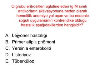 O grubu eritrositleri aglutine eden Ig M sınıfı antikorların aktivasyonuna neden olarak hemolitik anemiye yol açan ve bu nedenle soğuk uygulamanın kontrendike olduğu hastalık aşağıdakilerden hangisidir?  Lejyoner hastalığı  Primer atipik pnömoni Yersinia enterokoliti Listeriyoz Tüberküloz 