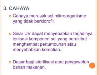 3. CAHAYA
 Cahaya merusak sel mikroorganisme
yang tidak berklorofil.
 Sinar UV dapat menyebabkan terjadinya
ionisasi komponen sel yang berakibat
menghambat pertumbuhan atau
menyebabkan kematian.
 Dasar bagi sterilisasi atau pengawetan
bahan makanan.
 