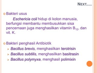  Bakteri usus
Eschericia coli hidup di kolon manusia,
berfungsi membantu membusukkan sisa
pencernaan juga menghasilkan vitamin B12, dan
vit. K.
 Bakteri penghasil Antibiotik
 Bacillus brevis, menghasilkan terotrisin
 Bacillus subtilis, menghasilkan basitrasin
 Bacillus polymyxa, menghasil polimixin
NEXT.....
 