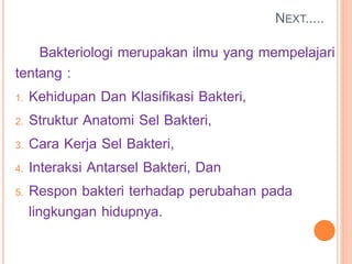NEXT.....
Bakteriologi merupakan ilmu yang mempelajari
tentang :
1. Kehidupan Dan Klasifikasi Bakteri,
2. Struktur Anatomi Sel Bakteri,
3. Cara Kerja Sel Bakteri,
4. Interaksi Antarsel Bakteri, Dan
5. Respon bakteri terhadap perubahan pada
lingkungan hidupnya.
 