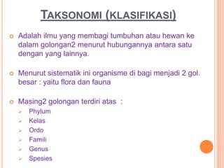 TAKSONOMI (KLASIFIKASI)
 Adalah ilmu yang membagi tumbuhan atau hewan ke
dalam golongan2 menurut hubungannya antara satu
dengan yang lainnya.
 Menurut sistematik ini organisme di bagi menjadi 2 gol.
besar : yaitu flora dan fauna
 Masing2 golongan terdiri atas :
 Phylum
 Kelas
 Ordo
 Famili
 Genus
 Spesies
 