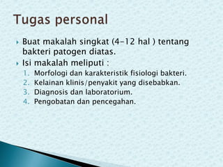 



Buat makalah singkat (4-12 hal ) tentang
bakteri patogen diatas.
Isi makalah meliputi :
1.
2.
3.
4.

Morfologi dan karakteristik fisiologi bakteri.
Kelainan klinis/penyakit yang disebabkan.
Diagnosis dan laboratorium.
Pengobatan dan pencegahan.

 