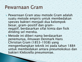 



Pewarnaan Gram atau metode Gram adalah
suatu metode empiris untuk membedakan
spesies bakteri menjadi dua kelompok
besar, gram-positif dan gramnegatif, berdasarkan sifat kimia dan fisik
dinding sel mereka.
Metode ini diberi nama berdasarkan
penemunya, ilmuwan Denmark Hans
Christian Gram (1853–1938) yang
mengembangkan teknik ini pada tahun 1884
untuk membedakan antara pneumokokus dan
bakteri Klebsiella pneumoniae.

 