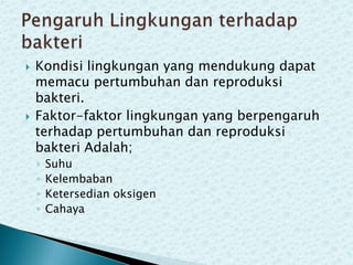 



Kondisi lingkungan yang mendukung dapat
memacu pertumbuhan dan reproduksi
bakteri.
Faktor-faktor lingkungan yang berpengaruh
terhadap pertumbuhan dan reproduksi
bakteri Adalah;
◦
◦
◦
◦

Suhu
Kelembaban
Ketersedian oksigen
Cahaya

 