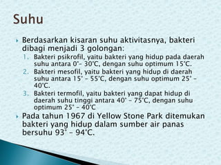

Berdasarkan kisaran suhu aktivitasnya, bakteri
dibagi menjadi 3 golongan:

1. Bakteri psikrofil, yaitu bakteri yang hidup pada daerah
suhu antara 0°– 30°C, dengan suhu optimum 15°C.
2. Bakteri mesofil, yaitu bakteri yang hidup di daerah
suhu antara 15° – 55°C, dengan suhu optimum 25° –
40°C.
3. Bakteri termofil, yaitu bakteri yang dapat hidup di
daerah suhu tinggi antara 40° – 75°C, dengan suhu
optimum 25° – 40°C



Pada tahun 1967 di Yellow Stone Park ditemukan
bakteri yang hidup dalam sumber air panas
bersuhu 93° – 94°C.

 