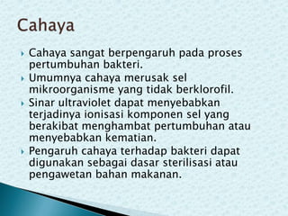 






Cahaya sangat berpengaruh pada proses
pertumbuhan bakteri.
Umumnya cahaya merusak sel
mikroorganisme yang tidak berklorofil.
Sinar ultraviolet dapat menyebabkan
terjadinya ionisasi komponen sel yang
berakibat menghambat pertumbuhan atau
menyebabkan kematian.
Pengaruh cahaya terhadap bakteri dapat
digunakan sebagai dasar sterilisasi atau
pengawetan bahan makanan.

 