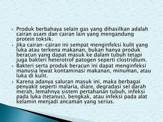 







Produk berbahaya selain gas yang dihasilkan adalah
cairan asam dan cairan lain yang mengandung
protein toksik.
Jika cairan-cairan ini sempat menginfeksi kulit yang
luka atau terkena makanan, bukan hanya produk
beracun yang dapat masuk ke dalam tubuh tetapi
juga bakteri heterotrof patogen seperti clostridium.
Bakteri serta produk beracun ini dapat menginfeksi
manusia lewat kontaminasi makanan, minuman, atau
luka di kulit.
Karena adanya saluran masuk ini, maka berbagai
penyakit seperti malaria, diare, degradasi sel darah
merah, lemahnya sistem pertahanan tubuh, infeksi
pada luka (tetanus), bengkak, atau infeksi pada alat
kelamin menjadi ancaman yang serius.

 