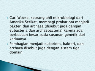 



Carl Woese, seorang ahli mikrobiologi dari
Amerika Serikat, membagi prokariota menjadi
bakteri dan archaea (disebut juga dengan
eubacteria dan archaebacteria) karena ada
perbedaan besar pada susunan genetik dari
keduanya.
Pembagian menjadi eukariota, bakteri, dan
archaea disebut juga dengan sistem tiga
domain

 