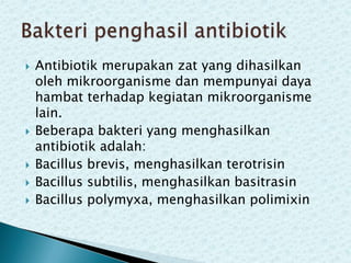 







Antibiotik merupakan zat yang dihasilkan
oleh mikroorganisme dan mempunyai daya
hambat terhadap kegiatan mikroorganisme
lain.
Beberapa bakteri yang menghasilkan
antibiotik adalah:
Bacillus brevis, menghasilkan terotrisin
Bacillus subtilis, menghasilkan basitrasin
Bacillus polymyxa, menghasilkan polimixin

 