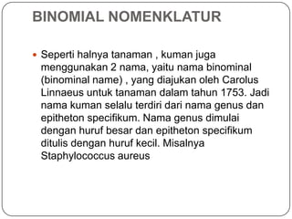 BINOMIAL NOMENKLATUR

 Seperti halnya tanaman , kuman juga
 menggunakan 2 nama, yaitu nama binominal
 (binominal name) , yang diajukan oleh Carolus
 Linnaeus untuk tanaman dalam tahun 1753. Jadi
 nama kuman selalu terdiri dari nama genus dan
 epitheton specifikum. Nama genus dimulai
 dengan huruf besar dan epitheton specifikum
 ditulis dengan huruf kecil. Misalnya
 Staphylococcus aureus
 