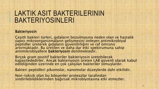LAKTIK ASIT BAKTERILERININ
BAKTERIYOSINLERI
Bakteriyosin
Çeşitli bakteri türleri, gıdaların bozulmasına neden olan ve hastalık
yapıcı mikroorganizmaların gelişmesini önleyen antimikrobiyal
peptidler üreterek gıdaların güvenilirliğini ve raf ömrünü
artırmaktadır. Bu üretilen ve daha dar etki spektrumuna sahip
antimikrobiyallere bakteriyosin denilmektedir.
Birçok gram pozitif bakteriler bakteriyosin üretebilecek
kapasitededirler. Ancak bakteriyosin üreten LAB güvenli olarak kabul
edildiğinden üzerinde en çok çalışılan bakteriler olmuşlardır.
Bakteri peptidleri pikomolar, nanomolar düzeylerde dahi etkilidir.
Non-toksik olan bu bileşenler proteazlar tarafından
sindirilebildiklerinden bağırsak mikrobiyotasına etki etmezler.
11
 