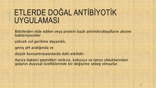ETLERDE DOĞAL ANTİBİYOTİK
UYGULAMASI
Bitkilerden elde edilen veya protein bazlı antimikrobiyalların aksine
bakteriyosinler
yüksek ısıl gerilime dayanıklı,
geniş pH aralığında ve
düşük konsantrasyonlarda dahi etkilidir.
Ayrıca bakteri peptidleri renksiz, kokusuz ve tatsız olduklarından
gıdanın duyusal özelliklerinde bir değişime sebep olmazlar.
12
 