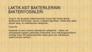 LAKTIK ASIT BAKTERILERININ
BAKTERIYOSINLERI
Grup II- Bu gruptaki bakteriyosinler Grup I’den farklı olarak
lanthionine içermezler. Ayrıca, molekül ağırlıkları 10kDa’dan daha
düşük olup, ısı stabilitesine sahiptirler.
Grup IIA
Katyonik ve anti-Listeria aktvitesine sahiptirler. Fakat son
zamanlarda yapılan çalışmalar Enterokok cinsi mikrooganizmların
ürettiği Class IIA bakteriyosinleri daha geniş bir inhibasyon
spektrumuna sahiptir.
16
 