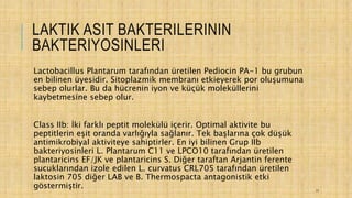 LAKTIK ASIT BAKTERILERININ
BAKTERIYOSINLERI
Lactobacillus Plantarum tarafından üretilen Pediocin PA-1 bu grubun
en bilinen üyesidir. Sitoplazmik membranı etkieyerek por oluşumuna
sebep olurlar. Bu da hücrenin iyon ve küçük moleküllerini
kaybetmesine sebep olur.
Class IIb: İki farklı peptit molekülü içerir. Optimal aktivite bu
peptitlerin eşit oranda varlığıyla sağlanır. Tek başlarına çok düşük
antimikrobiyal aktiviteye sahiptirler. En iyi bilinen Grup IIb
bakteriyosinleri L. Plantarum C11 ve LPCO10 tarafından üretilen
plantaricins EF/JK ve plantaricins S. Diğer taraftan Arjantin ferente
sucuklarından izole edilen L. curvatus CRL705 tarafından üretilen
laktosin 705 diğer LAB ve B. Thermospacta antagonistik etki
göstermiştir. 17
 