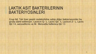 LAKTIK ASIT BAKTERILERININ
BAKTERIYOSINLERI
Grup IId: Tek liner peptit molekülülne sahip diğer bakteriyosinler bu
gruba dahil edilmiştir. Lacticin Q- L. Lactis QU 5, Lacticin Z- L. Lactis
QU 14, weissellicins ve M- Weissella hellenica QU 13
19
 