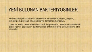 YENİ BULUNAN BAKTERIYOSINLER
Antimikrobiyal aktiviteleri proteolitik enzimlerin(tripsin, pepsin,
kimotripsin,proteaz K) aktivitesiyle tamamen kaybolur.
Lipaz ve amilaz enzimleri ile etanol, izopropanol, aseton ve asetonitril
gibi organik çözücüler, sürfaktantlar antimikrobiyal aktivitelerine etki
etmezler.
22
 