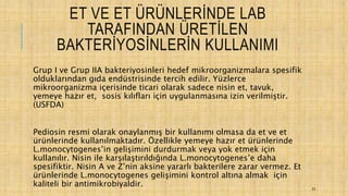 ET VE ET ÜRÜNLERİNDE LAB
TARAFINDAN ÜRETİLEN
BAKTERİYOSİNLERİN KULLANIMI
Grup I ve Grup IIA bakteriyosinleri hedef mikroorganizmalara spesifik
olduklarından gıda endüstrisinde tercih edilir. Yüzlerce
mikroorganizma içerisinde ticari olarak sadece nisin et, tavuk,
yemeye hazır et, sosis kılıfları için uygulanmasına izin verilmiştir.
(USFDA)
Pediosin resmi olarak onaylanmış bir kullanımı olmasa da et ve et
ürünlerinde kullanılmaktadır. Özellikle yemeye hazır et ürünlerinde
L.monocytogenes’in gelişimini durdurmak veya yok etmek için
kullanılır. Nisin ile karşılaştırıldığında L.monocytogenes’e daha
spesifiktir. Nisin A ve Z’nin aksine yararlı bakterilere zarar vermez. Et
ürünlerinde L.monocytogenes gelişimini kontrol altına almak için
kaliteli bir antimikrobiyaldir. 23
 