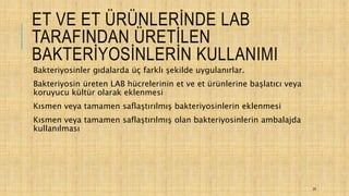 ET VE ET ÜRÜNLERİNDE LAB
TARAFINDAN ÜRETİLEN
BAKTERİYOSİNLERİN KULLANIMI
Bakteriyosinler gıdalarda üç farklı şekilde uygulanırlar.
Bakteriyosin üreten LAB hücrelerinin et ve et ürünlerine başlatıcı veya
koruyucu kültür olarak eklenmesi
Kısmen veya tamamen saflaştırılmış bakteriyosinlerin eklenmesi
Kısmen veya tamamen saflaştırılmış olan bakteriyosinlerin ambalajda
kullanılması
25
 