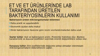 ET VE ET ÜRÜNLERİNDE LAB
TARAFINDAN ÜRETİLEN
BAKTERİYOSİNLERİN KULLANIMI
Bakteriyosin üreten mikroorganizmalar eklenmesi
Daha pratik ve uygulanabilir
Ekonomik açıdan daha makul
Direk bakteriyosin ilavesine göre resmi sınırlandırmalardan daha uzak
Starter kültür: Asit ve bakteriyosin üretir. Proteinler hidrolize olur. Böylece
karakteristik ve duyusal özellikleri üzerinde önemli değişikliklere sebep olur.
Koruyucu kültür: Etin özelliklerinde değişime sebep olmadan istenmeyen
mikroorganizmaların öldürülmesini sağlar.
26
 