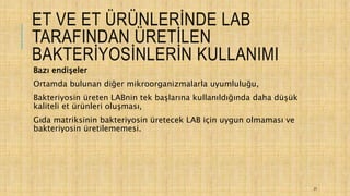 ET VE ET ÜRÜNLERİNDE LAB
TARAFINDAN ÜRETİLEN
BAKTERİYOSİNLERİN KULLANIMI
Bazı endişeler
Ortamda bulunan diğer mikroorganizmalarla uyumluluğu,
Bakteriyosin üreten LABnin tek başlarına kullanıldığında daha düşük
kaliteli et ürünleri oluşması,
Gıda matriksinin bakteriyosin üretecek LAB için uygun olmaması ve
bakteriyosin üretilememesi.
27
 