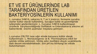 ET VE ET ÜRÜNLERİNDE LAB
TARAFINDAN ÜRETİLEN
BAKTERİYOSİNLERİN KULLANIMI
L. curvatus 54M16, sakacins X, T ve V üreticisi, fermente sucukta
starter kültür olarak kullanılmış. Sucuğun kalite ve güvenliğinde
iyileşmeler gözlemlemiştir. L. Curvatus 54M16 kullanılmayan
ürünlerle karşılaştırıldığında Stafilakok ve Enterobakteria ailesine ait
bakterilerde önemli azalmalar meydana gelmiştir.
L.curvatus CRL705 taze sığır etinde koruyucu kültür olarak
kullanılmıştır. L. Monocytogenes ve B. Thermosphacta etkili bir
şekilde inhibe edilmiştir. İnhibe edici özelliğini düşük sıcaklıklarda
dahi devam ettirebilmektedir. Etin pH’ına herhangi bir etkide
bulunmamıştır.
29
 
