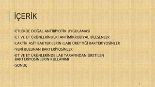 İÇERİK
ETLERDE DOĞAL ANTİBİYOTİK UYGULAMASI
ET VE ET ÜRÜNLERİNDEKİ ANTİMİKROBİYAL BİLEŞENLER
LAKTİK ASİT BAKTERİLERİN (LAB) ÜRETTİĞİ BAKTERİYOSİNLER
YENİ BULUNAN BAKTERİYOSİNLER
ET VE ET ÜRÜNLERİNDE LAB TARAFINDAN ÜRETİLEN
BAKTERİYOSİNLERİN KULLANIMI
SONUÇ
3
 