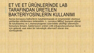 ET VE ET ÜRÜNLERİNDE LAB
TARAFINDAN ÜRETİLEN
BAKTERİYOSİNLERİN KULLANIMI
Ayrıca koruyucu kültürlerin tutuklanmasıyla et ortamındaki olumsuz
şartlardan etkilenmesi önlenebilir. L. curvatus MBSa2 kasiyum aljinat
ile tutuklanmış ve L.monocytogenes üzerindeki aktifliği izlenmiştir.
Sonuçlara binaen, bakteriyosin üreten LAB enkapsülasyonunun ilerisi
için gelecek vaat eden bir teknolojik alternatif olarak öne
sürmüşlerdir.
31
 
