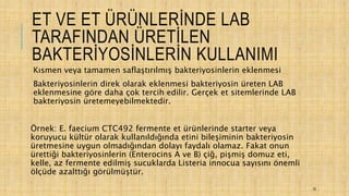 ET VE ET ÜRÜNLERİNDE LAB
TARAFINDAN ÜRETİLEN
BAKTERİYOSİNLERİN KULLANIMI
Kısmen veya tamamen saflaştırılmış bakteriyosinlerin eklenmesi
Bakteriyosinlerin direk olarak eklenmesi bakteriyosin üreten LAB
eklenmesine göre daha çok tercih edilir. Gerçek et sitemlerinde LAB
bakteriyosin üretemeyebilmektedir.
Örnek: E. faecium CTC492 fermente et ürünlerinde starter veya
koruyucu kültür olarak kullanıldığında etini bileşiminin bakteriyosin
üretmesine uygun olmadığından dolayı faydalı olamaz. Fakat onun
ürettiği bakteriyosinlerin (Enterocins A ve B) çiğ, pişmiş domuz eti,
kelle, az fermente edilmiş sucuklarda Listeria innocua sayısını önemli
ölçüde azalttığı görülmüştür.
32
 
