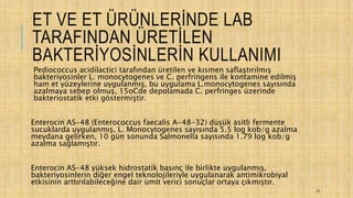 ET VE ET ÜRÜNLERİNDE LAB
TARAFINDAN ÜRETİLEN
BAKTERİYOSİNLERİN KULLANIMI
Pediococcus acidilactici tarafından üretilen ve kısmen saflaştırılmış
bakteriyosinler L. monocytogenes ve C. perfringens ile kontamine edilmiş
ham et yüzeylerine uygulanmış, bu uygulama L.monocytogenes sayısında
azalmaya sebep olmuş, 15oCde depolamada C. perfringes üzerinde
bakteriostatik etki göstermiştir.
Enterocin AS-48 (Enterococcus faecalis A-48-32) düşük asitli fermente
sucuklarda uygulanmış, L. Monocytogenes sayısında 5.5 log kob/g azalma
meydana gelirken, 10 gün sonunda Salmonella sayısında 1.79 log kob/g
azalma sağlamıştır.
Enterocin AS-48 yüksek hidrostatik basınç ile birlikte uygulanmış,
bakteriyosinlerin diğer engel teknolojileriyle uygulanarak antimikrobiyal
etkisinin arttırılabileceğine dair ümit verici sonuçlar ortaya çıkmıştır.
33
 